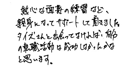 熱心な面接の練習など、親身になってサポートして頂きました。タイズさんと出会ってなければ、自分の転職活動は成功しなかったかなと思います。