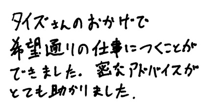 タイズさんのおかげで希望通りの仕事につくことができました。密なアドバイスがとても助かりました。