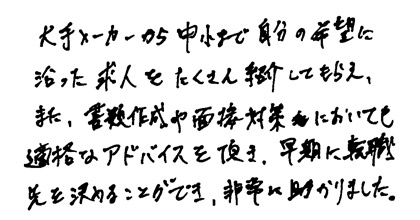 大手メーカーから中小まで自分の希望に沿った求人をたくさん紹介してもらえ、また、書類作成や面接対策においても的確なアドバイスを頂き、早期に就職先を決めることができ、非常に助かりました。