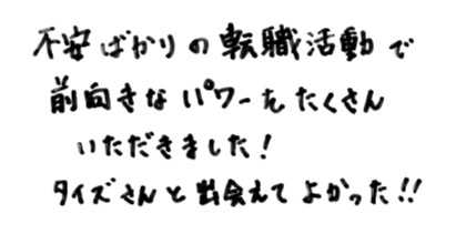 不安ばかりの転職活動で前向きなパワーをたくさんいただきました！タイズさんと出会えてよかった！！