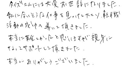 タイズさんには大変お世話になりました。私に合いそうな仕事を見つけて下さり、転職活動の成功へと導いて頂きました。本当に難しかったと思いますが親身になってサポートして頂きました。本当にありがとうございました。