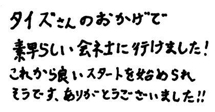 タイズさんのおかげで素早らしい会社に行けました！これから良いスタートを始められそうです。ありがとうございました。