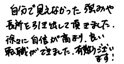 自分で見えなかった強みが長所を引き出して頂きました。徐々に自身が高まり、良い転職ができました。有難うございます！