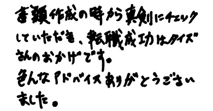 書類作成の時から真剣にチェックしていただき、転職成功はタイズさんのおかけです。色んなアドバイスをありがとうございました。