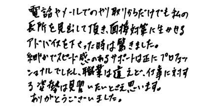 電話やメールでのやり取りからだけでも私の長所を見出して頂き、面接対策に活かせるアドバイスを下さった時には驚きました。細やかでスピード感のあるサポートは正にプロフェッショナルでしたし、職業は違えど、仕事に対する姿勢は見習いたいとさえ思います。ありがとうございました。