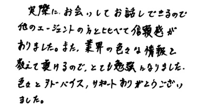 実際にお会いしてお話しできるので他のエージェントの方と比べて信頼感がありました。また、業界の色々な情報を教えて頂けるので、とても勉強になりました。色々とアドバイス、サポートありがとうございました。