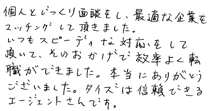 個人とじっくり面談をし、最適な企業をマッチングして頂きました。いつもスピーディーな対応をして頂いて、そのおかげで効率よく転職ができました。本当にありがとうございました。タイズは信頼できるエージェントさんです。