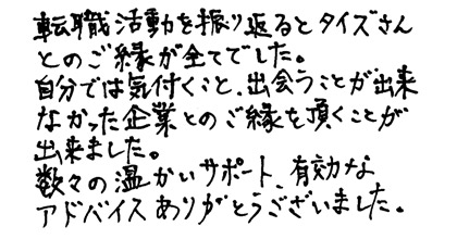 転職活動を振り返るとタイズさんとのご縁が全てでした。自分では気付くこと。出会うことが出来なかった企業とのご縁を頂くことが出来ました。数々の温かいサポート、有効なアドバイスありがとうございました。