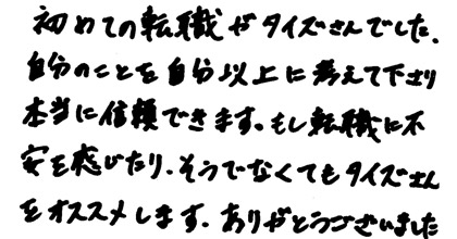 初めての転職がタイズさんでした。自分のことを自分以上に考えて下さり本当に信頼できます。もし転職に不安を感じたり、そうでなくてもタイズさんをオススメします。ありがとうございました。