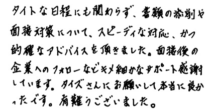 タイトな日程にも関わらず、書類の添削や面接対策について、スピーディな対応、かつ的確なアドバイスを頂きました。面接後の企業へのフォローなどキメ細かなサポート感謝しています。タイズさんにお願いして本当に良かったです。有難うございました。