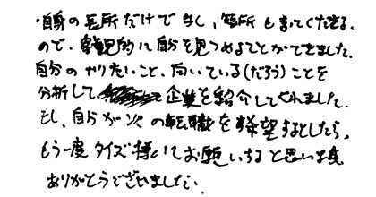 自身の長所だけでなく、短所も言って下さるので、客観的に自分を見つめる事ができました。自分のやりたいこと、向いている（だろう）ことを分析して企業を紹介してくれました。もし、自分が次の転職を希望するとしたらもう一度タイズ様にお願いすると思います。ありがとうございました。