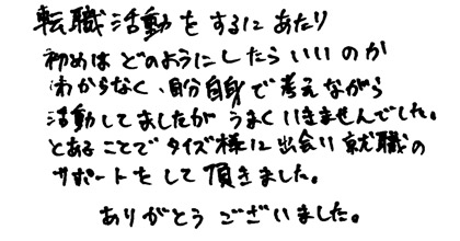 転職活動をするにあたり初めはどのようにしたらいいのかわからなく、自分自身で考えながら活動してましたがうまくいきませんでした。とあるところでタイズ様に出会い就職のサポートをして頂きました。ありがとうございました。