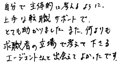 自分で主体的に考えるように、上手な転職サポートでとても助かりました。また、何よりも求職者の立場で考えて下さるエージェントさんと出会えてよかったです。