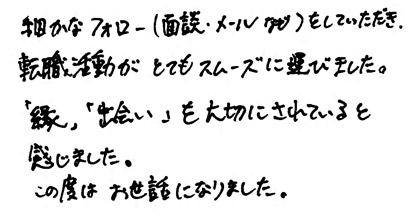 細かなフォロー（面談・メールなど）をしていただき、転職活動がとてもスムーズに運びました。「縁」「出会い」を大切にされていると感じました。この度はお世話になりました。