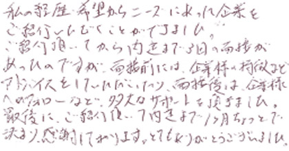 私の、経歴・希望からニーズにあった企業をご紹介いただくことができました。ご紹介頂いてから内定まで3回の面接があったのですが、面接前には、企業様の特徴などアドバイスをしていただいたり、面接後は、企業様へのフォローなど多大なサポートを頂きました。最後に、ご紹介頂いて内定まで１カ月ちょっとで決まり感謝しております。とてもありがとうございました。