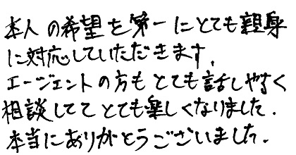 本人の希望を第一にとても親身に対応していただきます。エージェントの方もとても話しやすく相談しててとても楽しくなりました。本当にありがとうございました。