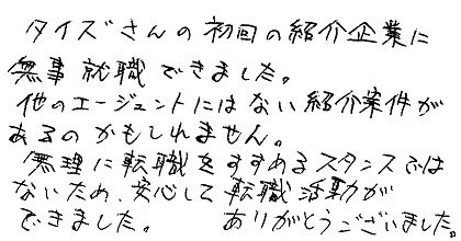 タイズさんの初回の紹介企業に無事就職できました。他のエージェントにはない紹介案件があるのかもしれません。無理に転職をすすめるスタンスではないため、安心して転職活動ができました。ありがとうございました。