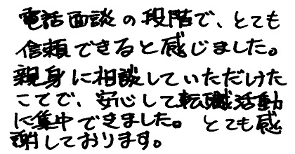 電話面談の段階で、とても信頼できると感じました。親身に相談していただけたことで、安心して転職活動に集中できました。とても感謝しております。