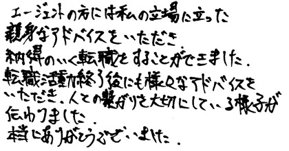 エージェントの方には私の立場に立った親身なアドバイスをいただき、納得のいく転職をすることができました。転職活動終了後にも様々なアドバイスをいただき、人との繋がりを大切にしている様子が伝わりました。本当にありがとうございました。