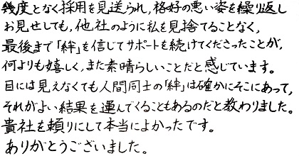 幾度となく採用を見送られ、格好の悪い姿を繰り返しお見せしても、他社のように私を見捨てることなく、最後まで「絆」を信じてサポートを続けてくださったことが、何よりも嬉しく、また素晴らしいことだと感じています。目には見えなくても人間同士の「絆」は確かにそこにあって、それがよい結果を運んでくることもあるのだと教わりました。貴社を頼りにして本当によかったです。ありがとうございました。