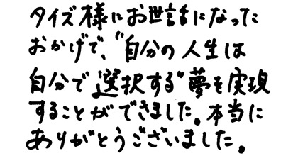 タイズ様にお世話になったおかげで、”自分の人生は自分で選択する”夢を実現することができました。本当にありがとうございました。