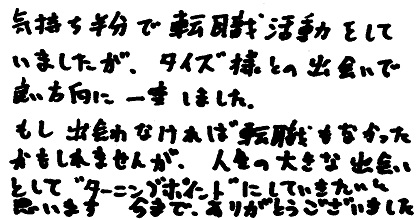 気持ち半分で転職活動をしていましたが、タイズ様との出会いで良い方向に一変しました。もし出会わなければ転職もなかったかもしれませんが、人生の大きな出会いとして”ターニングポイント”にしていきたいと思います。今までありがとうございました。