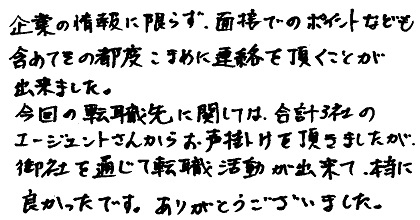 企業の情報に限らず、面接でのポイントなども含めてその都度こまめに連絡を頂く事が出来ました。今回の転職先に関しては合計３社のエージェントさんからお声掛けを頂きましたが、御社を通じて転職活動が出来て、本当に良かったです。ありがとうございました。