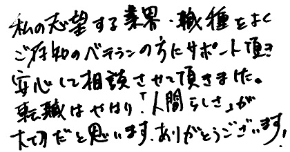 私の志望する業界・職種をよくご存知のベテランの方にサポート頂き、安心して相談させて頂きました。転職はやはり「人間らしさ」が大切だと思います。ありがとうございます！