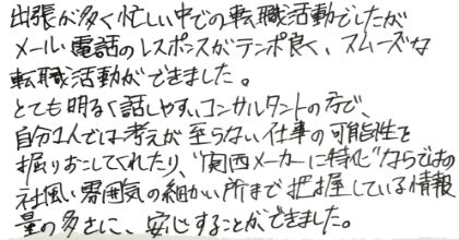 出張が多く忙しい中での転職活動でしたが、メール・電話のレスポンスがテンポ良く、スムーズな転職活動ができました。とても明るく話しやすいコンサルタントの方で、自分１人では考えが至らない仕事の可能性を掘りおこしてくれたり、”関西メーカーに特化”ならではの社風・雰囲気の細かい所まで把握している情報量の多さに、安心することができました。