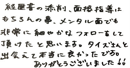 経歴書の添削、面接指導はもちろんの事、メンタル面でも非常に細やかなフォローをして頂けたと思います。タイズさんと出会えて本当に良かったです。ありがとうございました！！