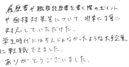 履歴書や職務経歴書を書く際のポイントや面接対策等について、非常に丁寧に対応していただけた。学生時代には考えられなかったような大手企業に転職できました。ありがとうございました。