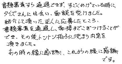 書類審査すら通過できず、すごくめげている時にタイズさんに出会い、面談を受けました。紹介して頂いた求人に応募したところ、書類審査を通過し、面接までこぎつけることができ、その後トントン拍子に決まり内定を頂きました。あの時の縁に感謝、これからの縁に感謝です。