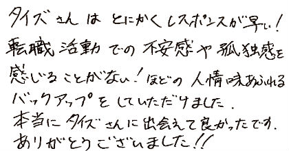 タイズさんはとにかくレスポンスが早い！転職活動での不安感や孤独感を感じることがない！ほどの人情味あふれるバックアップをしていただけました。本当にタイズさんに出会えて良かったです。ありがとうございました！！