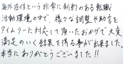 海外在住という非常に制約のある転職活動環境の中で、様々な調整や助言をタイムリーに対応して頂いたおかげで大変満足のいく結果を得る事が出来ました。本当にありがとうございました！！