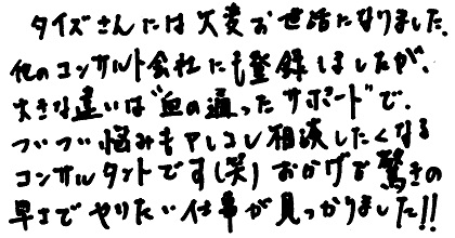 タイズさんには大変お世話になりました。他のコンサルト会社にも登録しましたが、大きな違いは”血の通ったサポート”で、ついつい悩みもアレコレ相談したくなるコンサルタントです（笑）おかげで驚きの早さでやりたい仕事が見つかりました！！