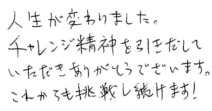 人生が変わりました。チャレンジ精神を引き出していただきありがとうございます。これからも挑戦し続けます。