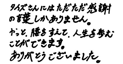 タイズさんにはただただ感謝の言葉しかありません。やっと、腰をすえて、人生を歩むことができます。ありがとうございました。