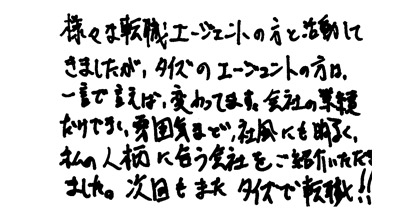 様々な転職エージェントの方と活動してきましたが、タイズのエージェントの方は、一言で言えば変わってます。会社の業績だけではなく、雰囲気など、社風にも明るく、私の人柄に合う会社をご紹介いただきました。次回もまたタイズで転職！！