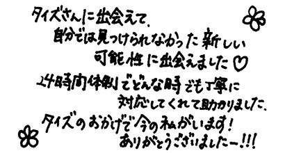 タイズさんに出会えて、自分では見つけられなかった新しい可能性に出会えました。24時間体制でどんな時でも丁寧に対応してくれて助かりました。 タイズのおかげで今の私がいます！ありがとうございましたー！！！