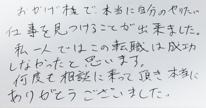 おかげ様で、本当に自分のやりたい仕事を見つけることが出来ました。私一人ではこの転職は成功しなかったと思います。何度も相談に乗って頂き本当にありがとうございました。