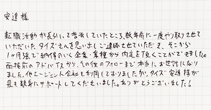 転職活動が長引いて苦労していたところ、数年前に一度やり取りさせていただいたタイズさんを思い出しご連絡させていただき、そこから１ヶ月強で納得のいく企業・業種から内定を頂くことができました。面接前のアドバイスから、その後のフォローまで本当にお世話になりました。他エージェント会社も利用しておりましたが、タイズ安達様が最も親身にサポートしてくださいました。ありがとうございました！