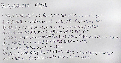 この度は転職活動をご支援いただき誠にありがとうございました。未経験職種への転職活動ということもあり不安しかなかったのですが、毎回夜遅くからの電話に付き合っていただき、さらに私の希望職種や性格に合った会社の選定から始まり、書類作成に関するアドバイスや、当該企業の傾向に合わせた面接対策に至るまで終始安部様にご支援いただきました。結果、当初想定していたより業務内容や就業条件もずっと良い企業への内定を勝ち取ることができました。安部様には転職活動中常に背中を押していただき、さらには的確なアドバイスがあっての結果だと思っております。本当にありがとうございました。