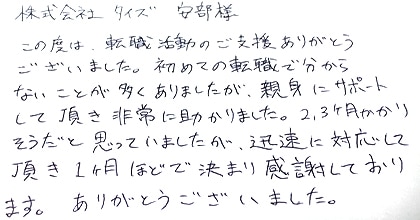 この度は転職活動のご支援ありがとうございました。初めての転職で分からないことが多くありましたが、親身にサポートして頂き非常に助かりました。2，3ヶ月かかりそうだと思っていましたが、迅速に対応して頂き1ヶ月ほどで決まり感謝しております。ありがとうございました。