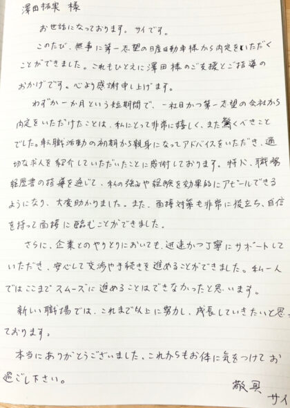 澤田 拓実様　お世話になっております。サイです。このたび、無事に第一志望の日産自動車様から内定をいただくことができました。これもひとえに澤田様のご支援とご指導のおかげです。心より感謝申し上げます。わずか一ヶ月という短期間で、一社目かつ第一志望の会社から内定をいただけたことは、私にとって非常に嬉しく、また驚くべきことでした。転職活動の初期から親身になってアドバイスをいただき、適切な求人を紹介していただいたことに感謝しております。特に、職務経歴書の指導を通じて、私の強みや経験を効果的にアピールできるようになり、大変助かりました。また、面接対策も非常に役立ち、自信を持って面接に臨むことができました。さらに、企業とのやりとりにおいても、迅速かつ丁寧にサポートしていただき、安心して交渉や手続きを進めることができました。私一人ではここまでスムーズに進めることはできなかったと思います。新しい職場では、これまで以上に努力し、成長していきたいと思っております。本当にありがとうございました。これからもお体に気をつけてお過ごし下さい。敬具　サイ