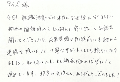 タイズ様　今回、転職活動では本当にお世話になりました。初めの面談時から、私個人に寄り添ってお話を聞いてくださったり、応募書類や面談前にも細かく連絡を頂いたりと、丁寧なサポートでとても頼りになりました。知り合いにも、もし機会があればぜひ！と勧めています。担当の大迫さん、ありがとうございました！