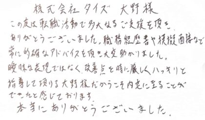 株式会社タイズ　大野様　この度は転職活動で多大なるご支援を頂き、ありがとうございました。職務経歴書や模擬面接など常に的確なアドバイスを頂き大変助かりました。曖昧な表現ではなく、改善点を時に厳しくハッキリと指導して頂ける大野様だからこそ内定に至ることができたと感じております。本当にありがとうございました。