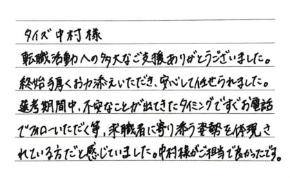 タイズ中村様　転職活動への多大なご支援ありがとうございました。終始手厚くお力添えいただき、安心して任せられました。選考期間中、不安なことが出てきたタイミングですぐお電話でフォローいただく等、求職者に寄り添う姿勢を体現されている方だと感じていました。中村様がご担当で良かったです。