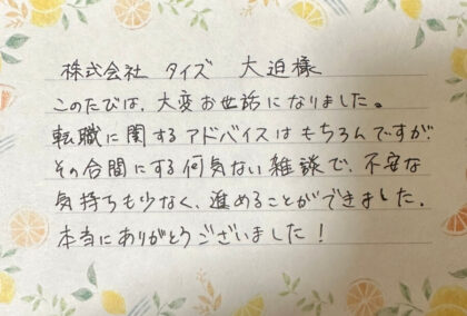 株式会社タイズ 大迫様 このたびは、大変お世話になりました。転職に関するアドバイスはもちろんですが、その合間にする何気ない雑談で、不安な気持ちも少なく、進めることができました。本当にありがとうございました！