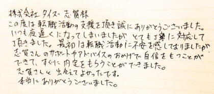 株式会社タイズ 志賀様　この度は転職活動の支援を頂き誠にありがとうございました。いつも夜遅くになってしまいましたが、とても丁寧に対応して頂きました。最初は転職活動に不安を感じておりましたが、志賀さんのサポートやアドバイスのおかげで自身をもつことができて、すぐに内定をもらうことができました。志賀さんと出会えてよかったです。本当にありがとうございました。