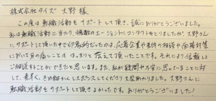 株式会社タイズ 大野様 この度は転職活動をサポートして頂き、誠にありがとうございました。私は転職活動に当たり、複数のエージェントにコンタクトをとりましたが、大野さんにサポートして頂いた中で印象的だったのは、応募企業や条件の相談や面接対策において耳の痛いこともはっきりと伝えて頂いたことです。それにより信頼してご相談することができたと思います。また、私が疑問や不安に思っていることに対して、素早く、きめ細かくレスポンスしてくださり大変助かりました。大野さんに転職活動をサポートして頂きよかったです。ありがとうございました！